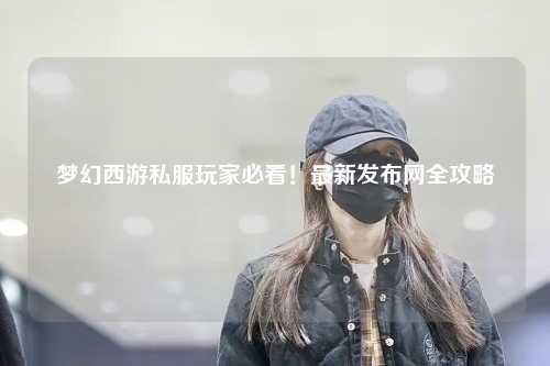 夢幻西游私服玩家必看！最新發(fā)布網全攻略