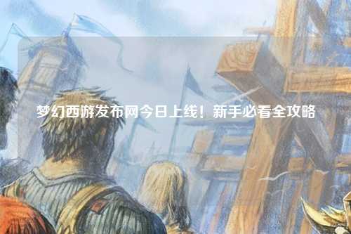 夢幻西游發(fā)布網(wǎng)今日上線！新手必看全攻略